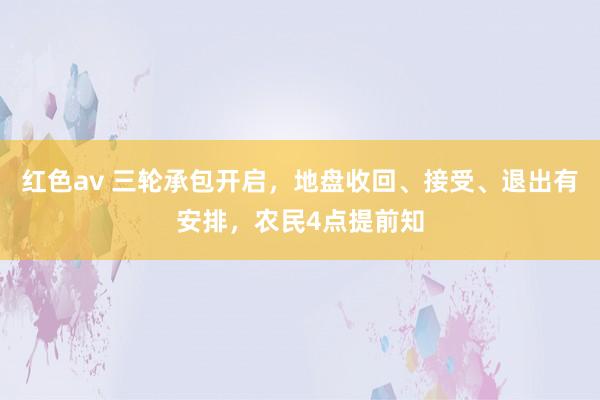 红色av 三轮承包开启,地盘收回、接受、退出有安排,农民4点提前知
