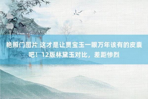 艳照门图片 这才是让贾宝玉一眼万年该有的皮囊吧!12版林黛玉对比,差距惨烈