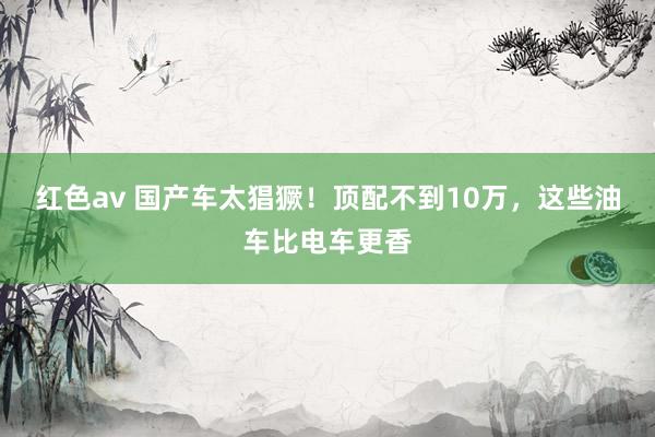 红色av 国产车太猖獗!顶配不到10万,这些油车比电车更香
