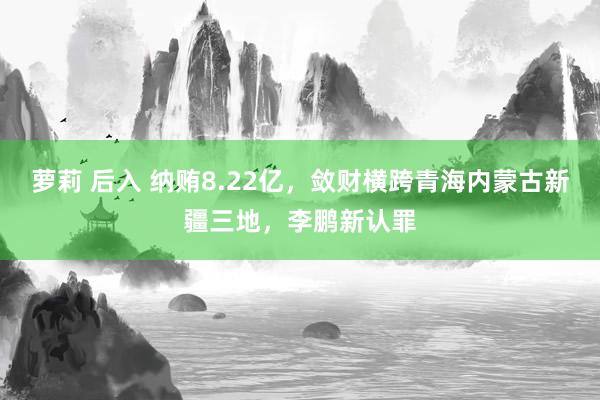 萝莉 后入 纳贿8.22亿,敛财横跨青海内蒙古新疆三地,李鹏新认罪