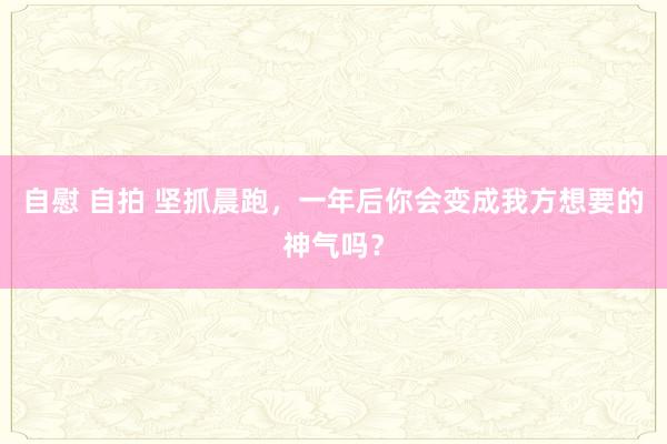 自慰 自拍 坚抓晨跑,一年后你会变成我方想要的神气吗?