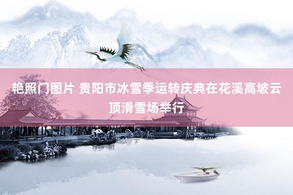艳照门图片 贵阳市冰雪季运转庆典在花溪高坡云顶滑雪场举行
