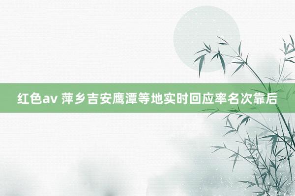 红色av 萍乡吉安鹰潭等地实时回应率名次靠后