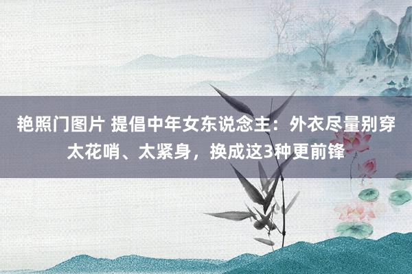 艳照门图片 提倡中年女东说念主:外衣尽量别穿太花哨、太紧身,换成这3种更前锋