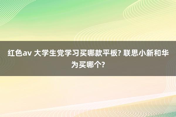 红色av 大学生党学习买哪款平板? 联思小新和华为买哪个?