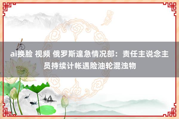 ai换脸 视频 俄罗斯遑急情况部:责任主说念主员持续计帐遇险油轮混浊物
