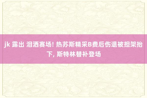 jk 露出 泪洒赛场! 热苏斯精采B费后伤退被担架抬下, 斯特林替补登场
