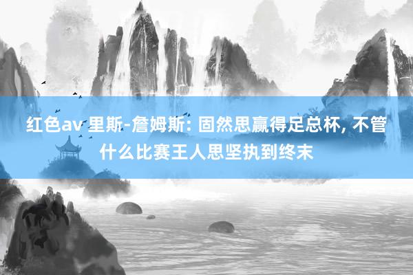 红色av 里斯-詹姆斯: 固然思赢得足总杯, 不管什么比赛王人思坚执到终末