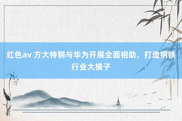 红色av 方大特钢与华为开展全面相助,打造钢铁行业大模子
