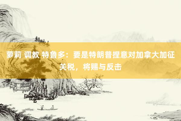 萝莉 调教 特鲁多:要是特朗普捏意对加拿大加征关税,将赐与反击
