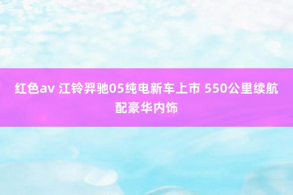 红色av 江铃羿驰05纯电新车上市 550公里续航配豪华内饰
