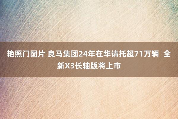 艳照门图片 良马集团24年在华请托超71万辆 全新X3长轴版将上市