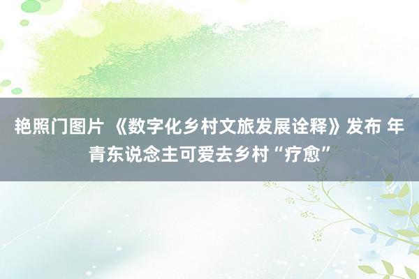 艳照门图片 《数字化乡村文旅发展诠释》发布 年青东说念主可爱去乡村“疗愈”
