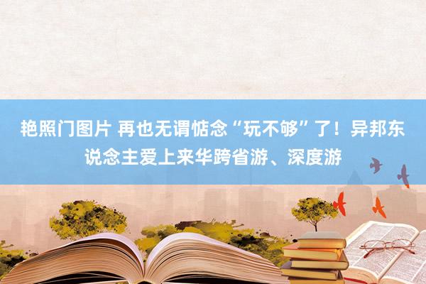 艳照门图片 再也无谓惦念“玩不够”了!异邦东说念主爱上来华跨省游、深度游
