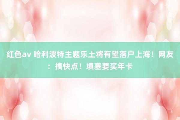 红色av 哈利波特主题乐土将有望落户上海!网友:搞快点!填塞要买年卡
