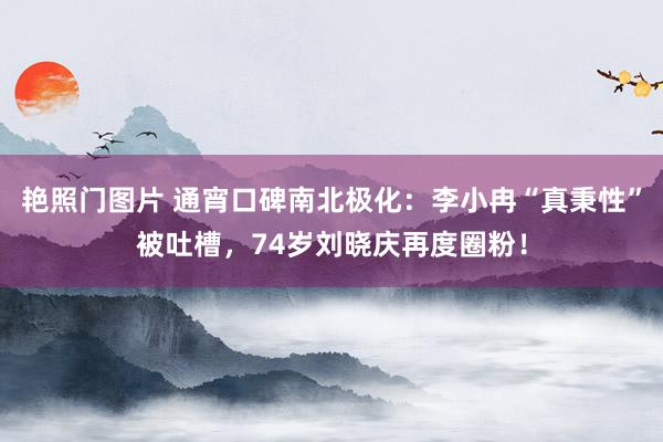 艳照门图片 通宵口碑南北极化:李小冉“真秉性”被吐槽,74岁刘晓庆再度圈粉!
