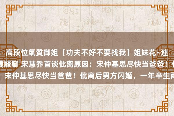 高段位氣質御姐【功夫不好不要找我】姐妹花~連體絲襪~大奶晃動~絲襪騷腳 宋慧乔首谈仳离原因:宋仲基思尽快当爸爸!仳离后男方闪婚,一年半生两娃