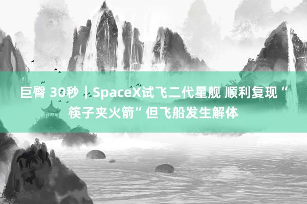 巨臀 30秒|SpaceX试飞二代星舰 顺利复现“筷子夹火箭”但飞船发生解体