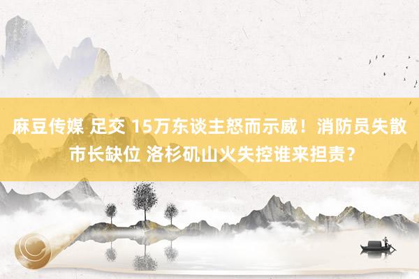 麻豆传媒 足交 15万东谈主怒而示威！消防员失散 市长缺位 洛杉矶山火失控谁来担责？