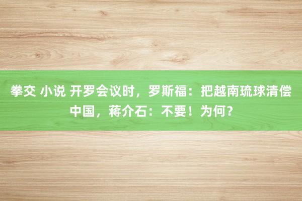 拳交 小说 开罗会议时，罗斯福：把越南琉球清偿中国，蒋介石：不要！为何？