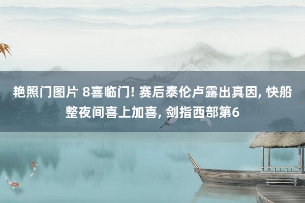 艳照门图片 8喜临门! 赛后泰伦卢露出真因, 快船整夜间喜上加喜, 剑指西部第6