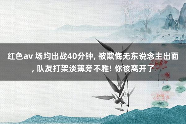 红色av 场均出战40分钟, 被欺侮无东说念主出面, 队友打架淡薄旁不雅! 你该离开了