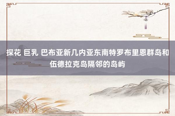 探花 巨乳 巴布亚新几内亚东南特罗布里恩群岛和伍德拉克岛隔邻的岛屿