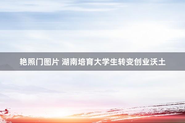 艳照门图片 湖南培育大学生转变创业沃土