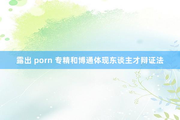 露出 porn 专精和博通体现东谈主才辩证法
