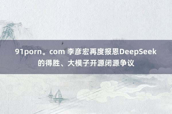 91porn。com 李彦宏再度报恩DeepSeek的得胜、大模子开源闭源争议