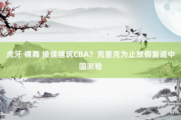 虎牙 裸舞 接续建筑CBA?克里克为止放假复返中国测验