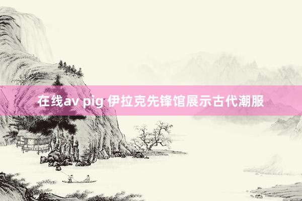 在线av pig 伊拉克先锋馆展示古代潮服