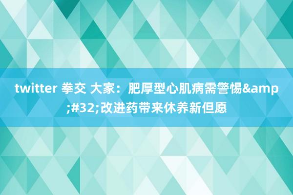 twitter 拳交 大家:肥厚型心肌病需警惕 改进药带来休养新但愿