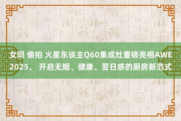 女同 偷拍 火星东谈主Q60集成灶重磅亮相AWE2025, 开启无烟、健康、翌日感的厨房新范式
