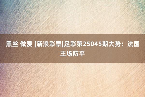 黑丝 做爱 [新浪彩票]足彩第25045期大势：法国主场防平