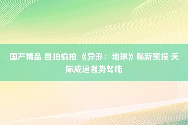 国产精品 自拍偷拍 《异形:地球》曝新预报 天际威逼强势驾临