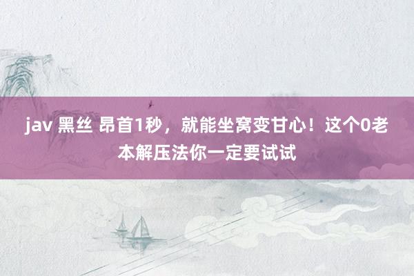 jav 黑丝 昂首1秒,就能坐窝变甘心!这个0老本解压法你一定要试试