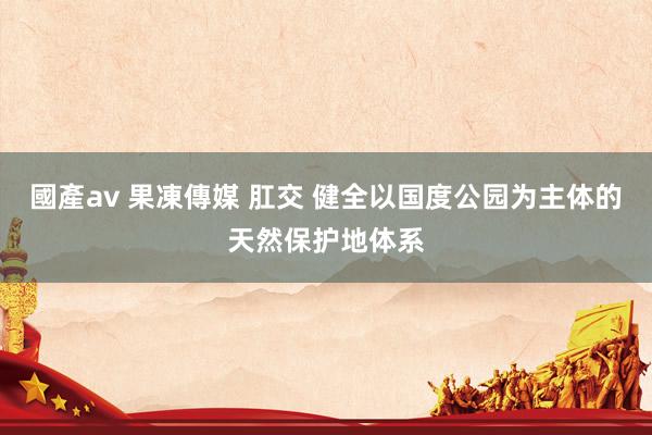 國產av 果凍傳媒 肛交 健全以国度公园为主体的天然保护地体系