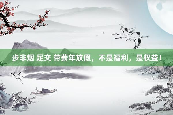步非烟 足交 带薪年放假,不是福利,是权益!