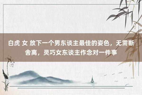 白虎 女 放下一个男东谈主最佳的姿色,无需断舍离,灵巧女东谈主作念对一件事