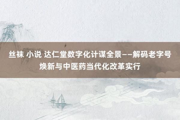 丝袜 小说 达仁堂数字化计谋全景——解码老字号焕新与中医药当代化改革实行
