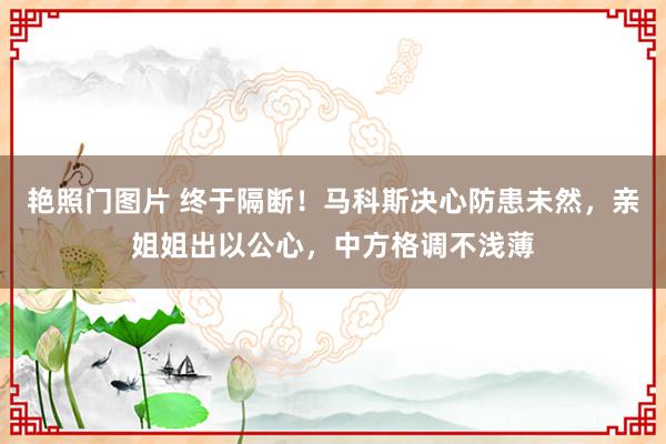 艳照门图片 终于隔断!马科斯决心防患未然,亲姐姐出以公心,中方格调不浅薄