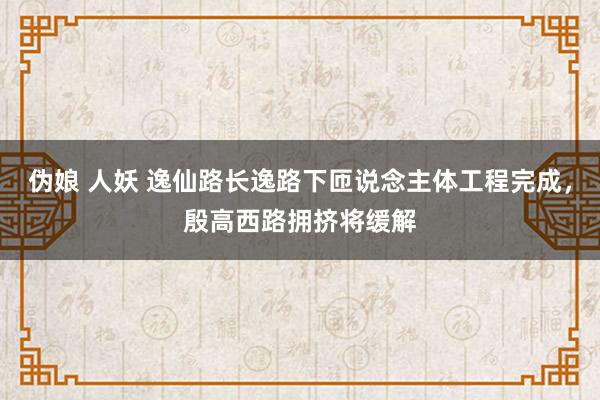伪娘 人妖 逸仙路长逸路下匝说念主体工程完成,殷高西路拥挤将缓解