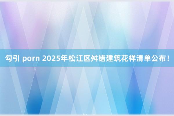 勾引 porn 2025年松江区舛错建筑花样清单公布！