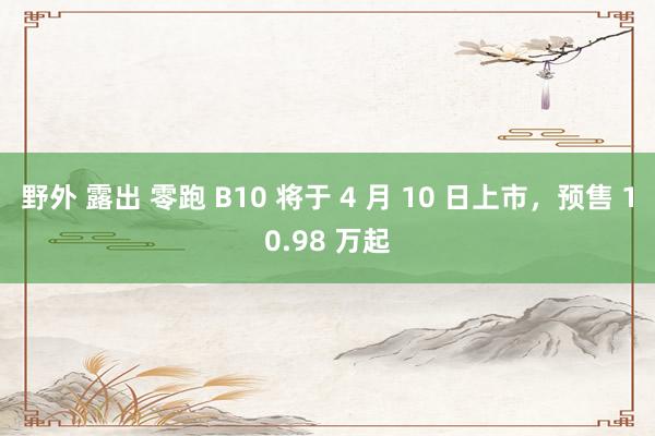野外 露出 零跑 B10 将于 4 月 10 日上市,预售 10.98 万起