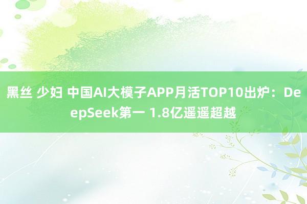 黑丝 少妇 中国AI大模子APP月活TOP10出炉:DeepSeek第一 1.8亿遥遥超越