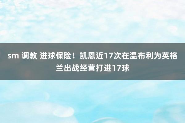 sm 调教 进球保险!凯恩近17次在温布利为英格兰出战经营打进17球