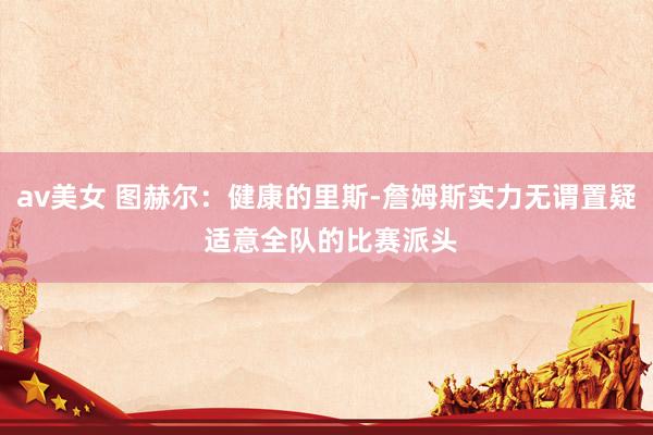 av美女 图赫尔:健康的里斯-詹姆斯实力无谓置疑 适意全队的比赛派头