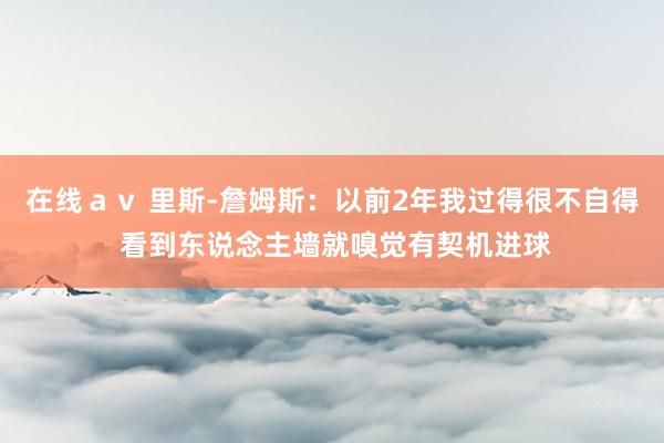 在线ａｖ 里斯-詹姆斯：以前2年我过得很不自得 看到东说念主墙就嗅觉有契机进球