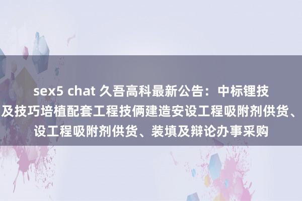 sex5 chat 久吾高科最新公告：中标锂技俩工艺培植技改三期及技巧培植配套工程技俩建造安设工程吸附剂供货、装填及辩论办事采购